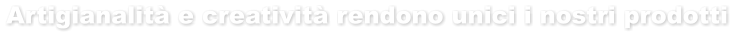 Artigianalità e creatività rendono unici i nostri prodotti