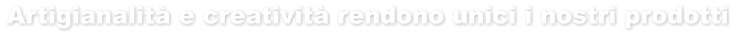 Artigianalità e creatività rendono unici i nostri prodotti